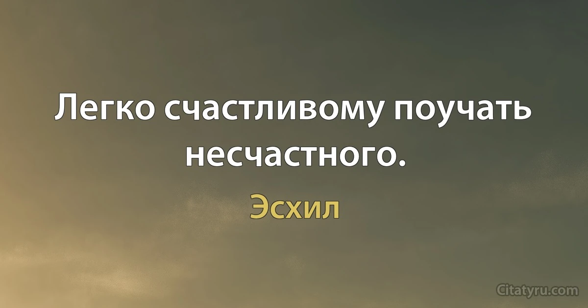 Легко счастливому поучать несчастного. (Эсхил)