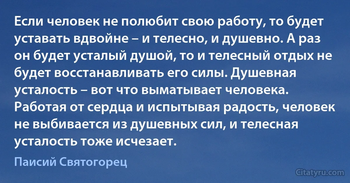 Если человек не полюбит свою работу, то будет уставать вдвойне – и телесно, и душевно. А раз он будет усталый душой, то и телесный отдых не будет восстанавливать его силы. Душевная усталость – вот что выматывает человека. Работая от сердца и испытывая радость, человек не выбивается из душевных сил, и телесная усталость тоже исчезает. (Паисий Святогорец)
