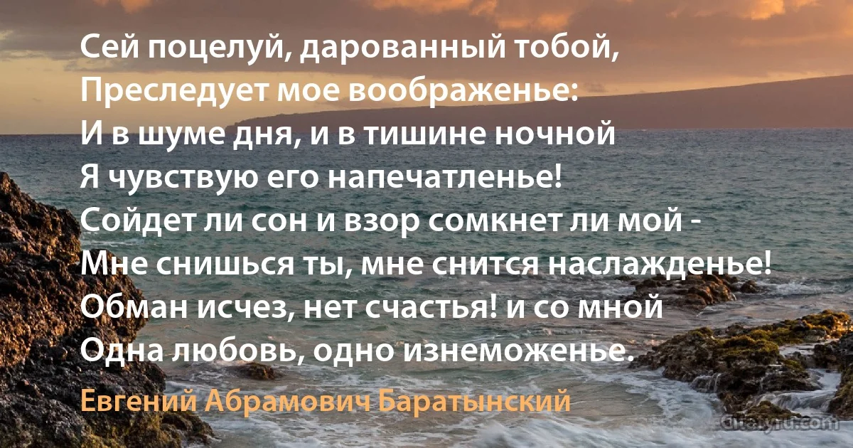 Сей поцелуй, дарованный тобой,
Преследует мое воображенье:
И в шуме дня, и в тишине ночной
Я чувствую его напечатленье!
Сойдет ли сон и взор сомкнет ли мой -
Мне снишься ты, мне снится наслажденье!
Обман исчез, нет счастья! и со мной
Одна любовь, одно изнеможенье. (Евгений Абрамович Баратынский)