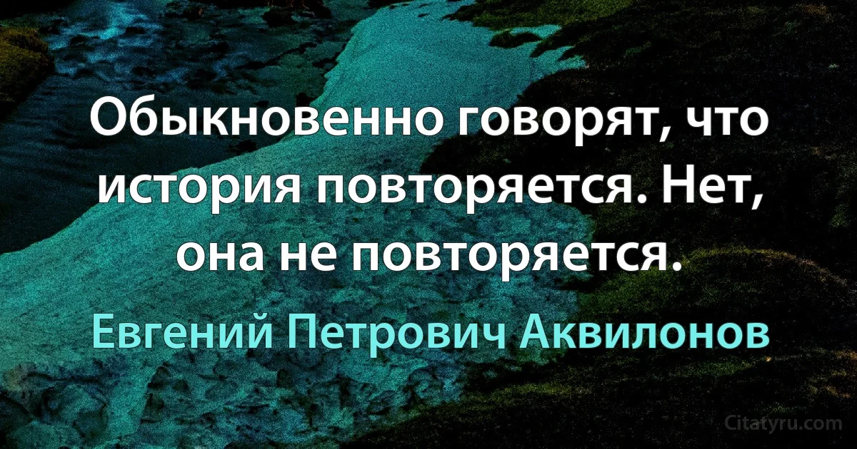 Обыкновенно говорят, что история повторяется. Нет, она не повторяется. (Евгений Петрович Аквилонов)