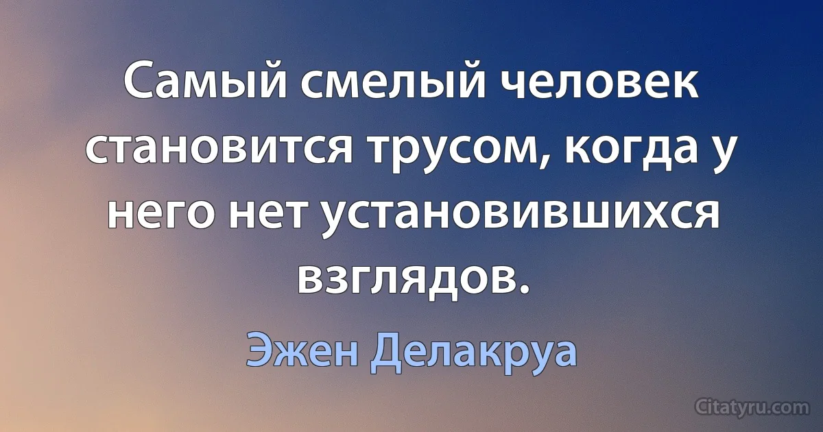 Самый смелый человек становится трусом, когда у него нет установившихся взглядов. (Эжен Делакруа)