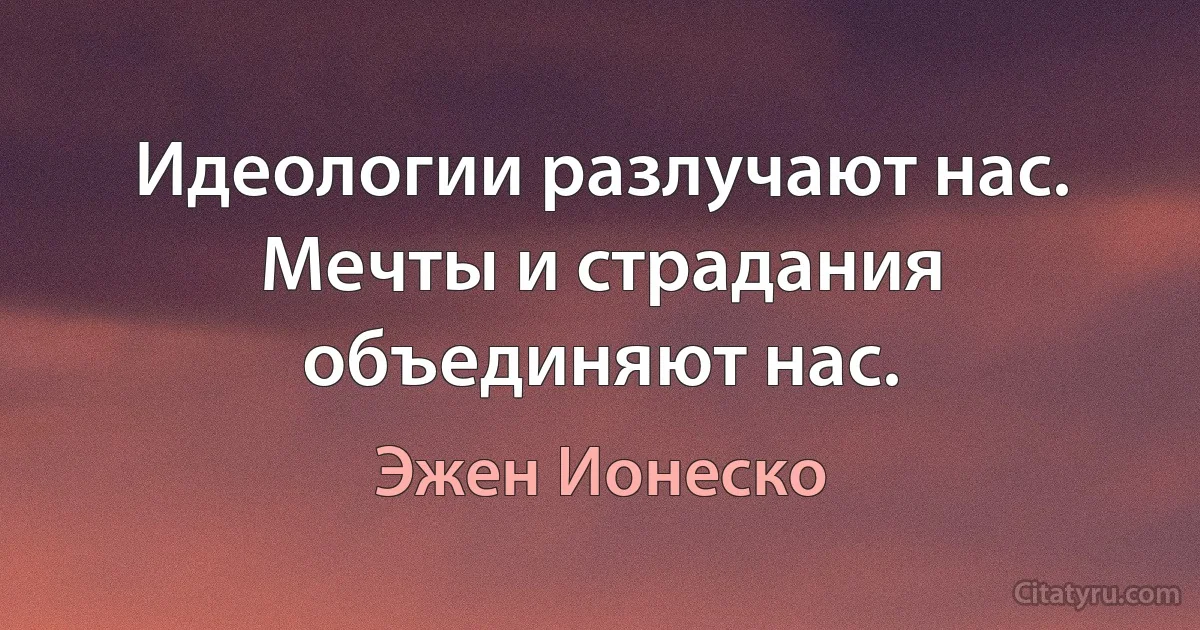 Идеологии разлучают нас. Мечты и страдания объединяют нас. (Эжен Ионеско)