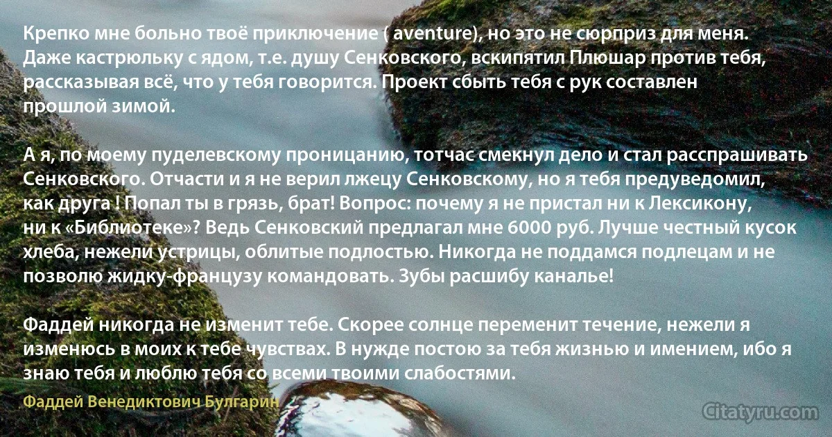 Крепко мне больно твоё приключение ( aventure), но это не сюрприз для меня. Даже кастрюльку с ядом, т.е. душу Сенковского, вскипятил Плюшар против тебя, рассказывая всё, что у тебя говорится. Проект сбыть тебя с рук составлен прошлой зимой.

А я, по моему пуделевскому проницанию, тотчас смекнул дело и стал расспрашивать Сенковского. Отчасти и я не верил лжецу Сенковскому, но я тебя предуведомил, как друга ! Попал ты в грязь, брат! Вопрос: почему я не пристал ни к Лексикону, ни к «Библиотеке»? Ведь Сенковский предлагал мне 6000 руб. Лучше честный кусок хлеба, нежели устрицы, облитые подлостью. Никогда не поддамся подлецам и не позволю жидку-французу командовать. Зубы расшибу каналье!

Фаддей никогда не изменит тебе. Скорее солнце переменит течение, нежели я изменюсь в моих к тебе чувствах. В нужде постою за тебя жизнью и имением, ибо я знаю тебя и люблю тебя со всеми твоими слабостями. (Фаддей Венедиктович Булгарин)