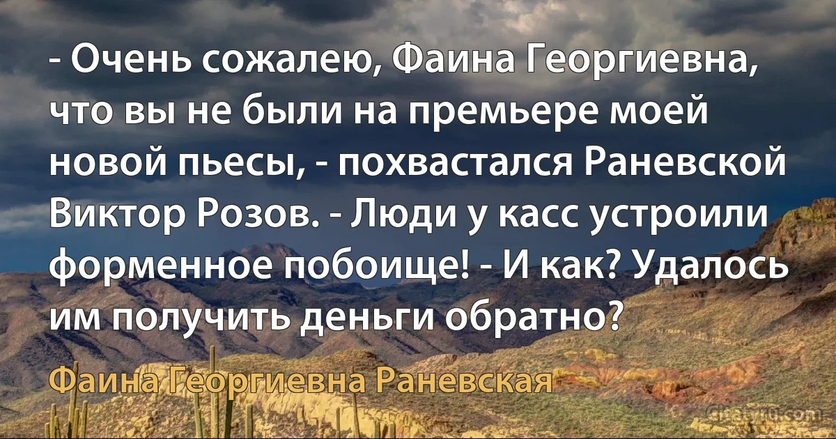 - Очень сожалею, Фаина Георгиевна, что вы не были на премьере моей новой пьесы, - похвастался Раневской Виктор Розов. - Люди у касс устроили форменное побоище! - И как? Удалось им получить деньги обратно? (Фаина Георгиевна Раневская)