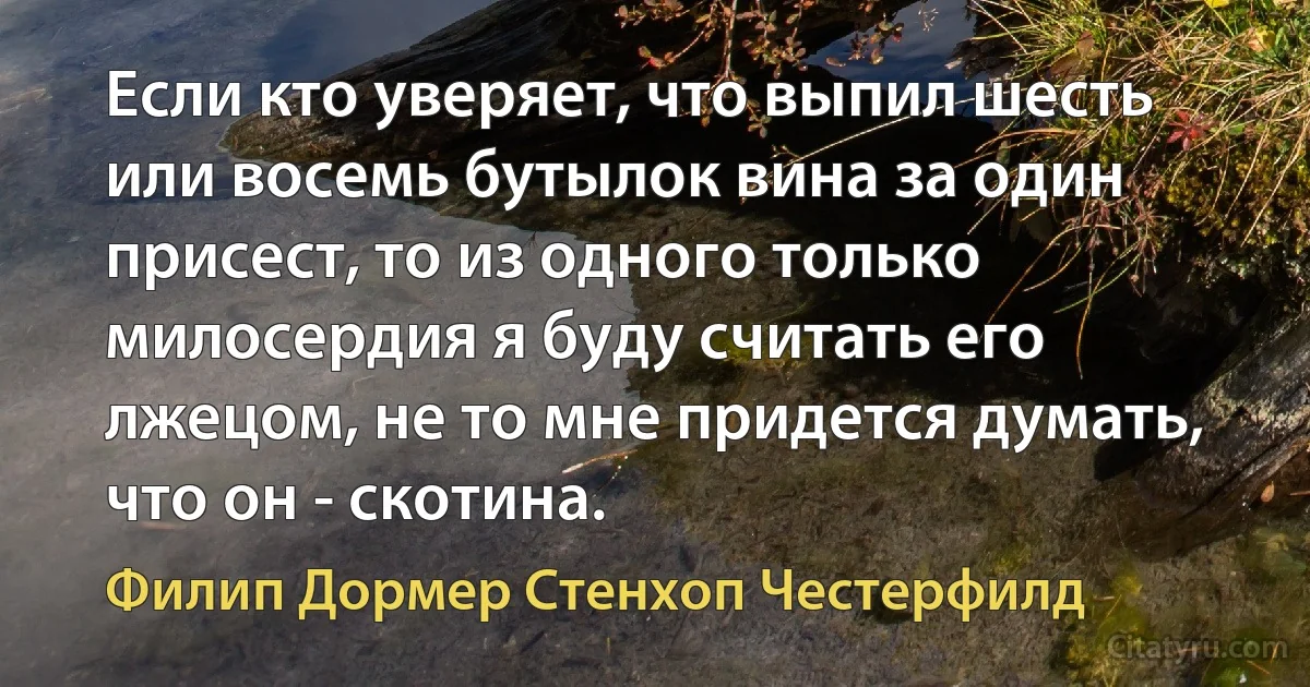 Если кто уверяет, что выпил шесть или восемь бутылок вина за один присест, то из одного только милосердия я буду считать его лжецом, не то мне придется думать, что он - скотина. (Филип Дормер Стенхоп Честерфилд)