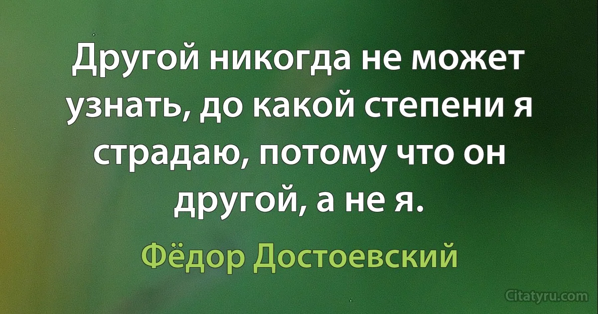 Другой никогда не может узнать, до какой степени я страдаю, потому что он другой, а не я. (Фёдор Достоевский)