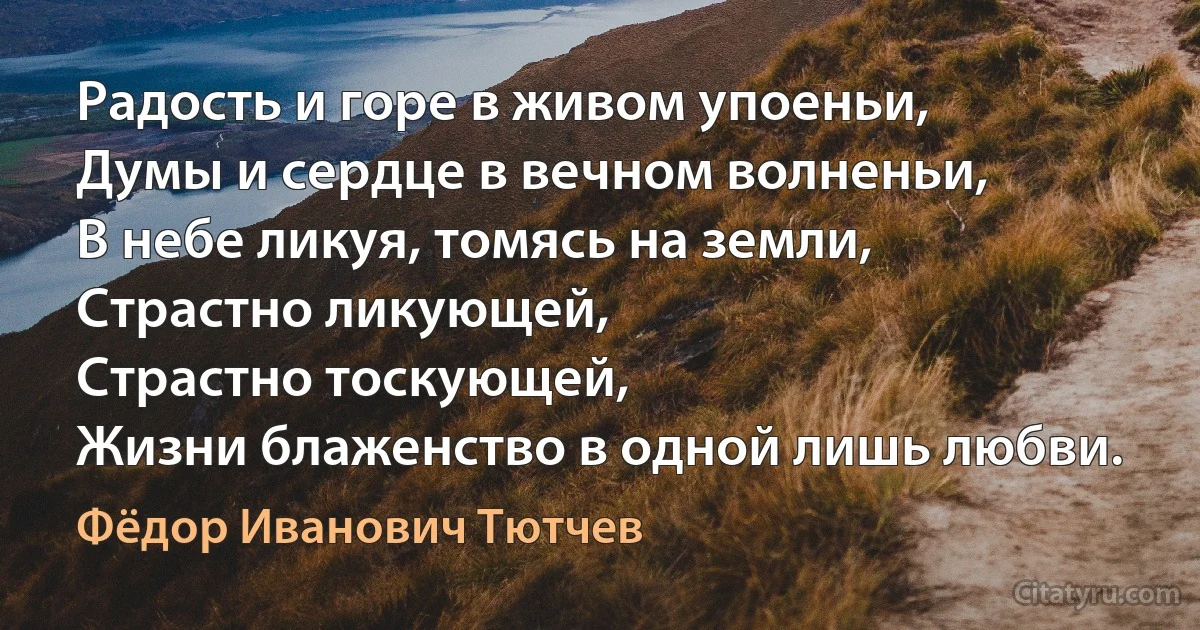 Радость и горе в живом упоеньи,
Думы и сердце в вечном волненьи,
В небе ликуя, томясь на земли,
Страстно ликующей,
Страстно тоскующей,
Жизни блаженство в одной лишь любви. (Фёдор Иванович Тютчев)