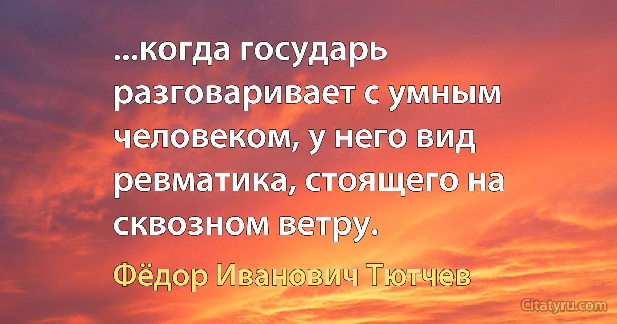 ...когда государь разговаривает с умным человеком, у него вид ревматика, стоящего на сквозном ветру. (Фёдор Иванович Тютчев)