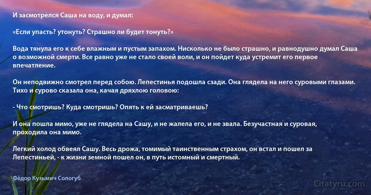 И засмотрелся Саша на воду, и думал:

«Если упасть? утонуть? Страшно ли будет тонуть?»

Вода тянула его к себе влажным и пустым запахом. Нисколько не было страшно, и равнодушно думал Саша о возможной смерти. Все равно уже не стало своей воли, и он пойдет куда устремит его первое впечатление.

Он неподвижно смотрел перед собою. Лепестинья подошла сзади. Она глядела на него суровыми глазами. Тихо и сурово сказала она, качая дряхлою головою:

- Что смотришь? Куда смотришь? Опять к ей засматриваешь?

И она пошла мимо, уже не глядела на Сашу, и не жалела его, и не звала. Безучастная и суровая, проходила она мимо.

Легкий холод обвеял Сашу. Весь дрожа, томимый таинственным страхом, он встал и пошел за Лепестиньей, - к жизни земной пошел он, в путь истомный и смертный. (Фёдор Кузьмич Сологуб)