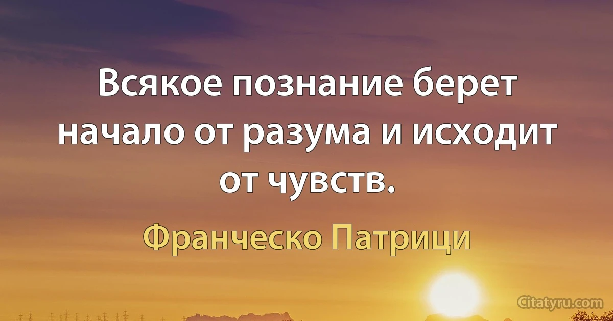 Всякое познание берет начало от разума и исходит от чувств. (Франческо Патрици)