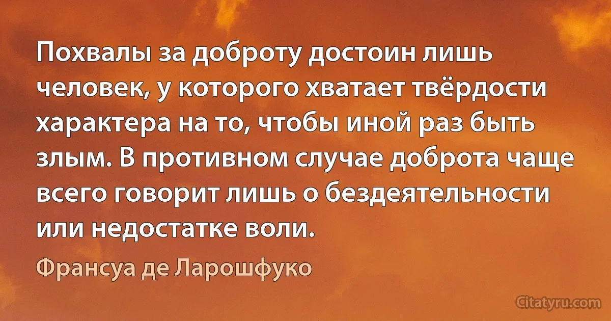 Похвалы за доброту достоин лишь человек, у которого хватает твёрдости характера на то, чтобы иной раз быть злым. В противном случае доброта чаще всего говорит лишь о бездеятельности или недостатке воли. (Франсуа де Ларошфуко)