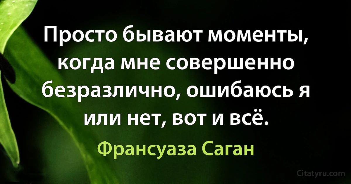 Просто бывают моменты, когда мне совершенно безразлично, ошибаюсь я или нет, вот и всё. (Франсуаза Саган)