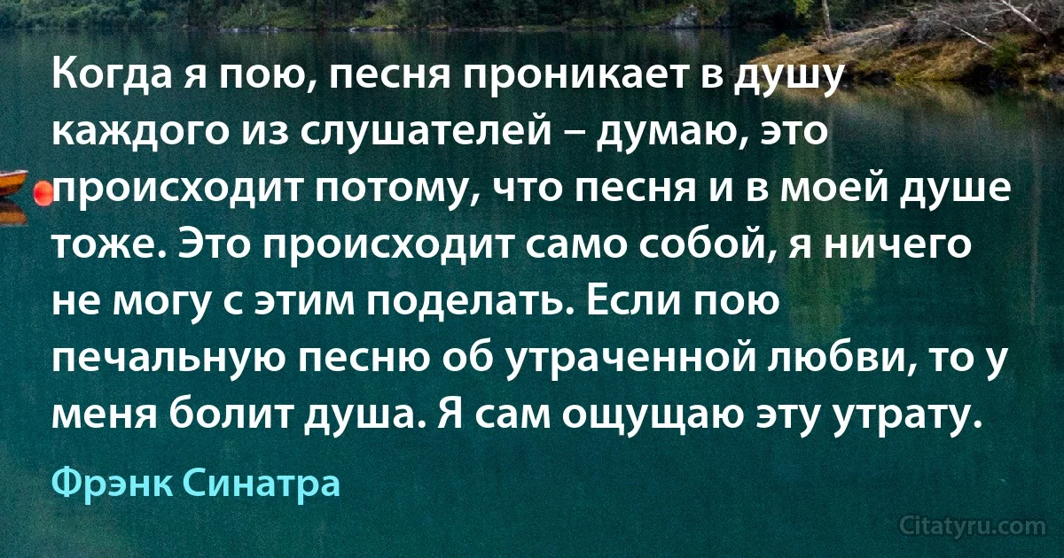 Когда я пою, песня проникает в душу каждого из слушателей – думаю, это происходит потому, что песня и в моей душе тоже. Это происходит само собой, я ничего не могу с этим поделать. Если пою печальную песню об утраченной любви, то у меня болит душа. Я сам ощущаю эту утрату. (Фрэнк Синатра)