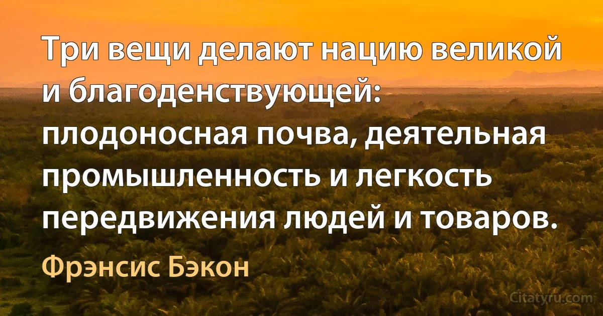 Три вещи делают нацию великой и благоденствующей: плодоносная почва, деятельная промышленность и легкость передвижения людей и товаров. (Фрэнсис Бэкон)