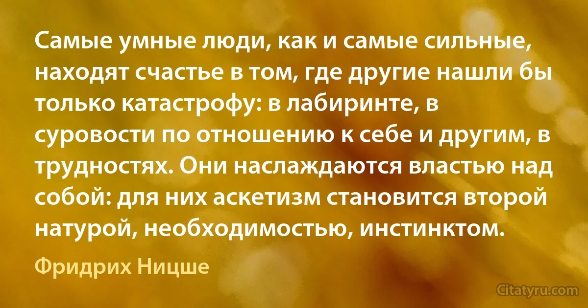 Самые умные люди, как и самые сильные, находят счастье в том, где другие нашли бы только катастрофу: в лабиринте, в суровости по отношению к себе и другим, в трудностях. Они наслаждаются властью над собой: для них аскетизм становится второй натурой, необходимостью, инстинктом. (Фридрих Ницше)