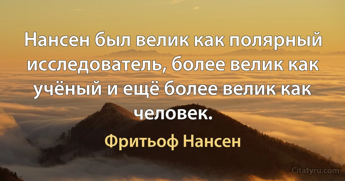 Нансен был велик как полярный исследователь, более велик как учёный и ещё более велик как человек. (Фритьоф Нансен)