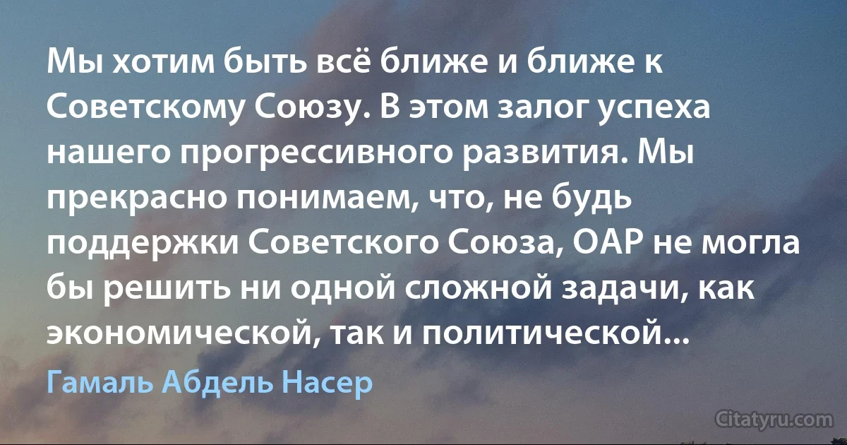 Мы хотим быть всё ближе и ближе к Советскому Союзу. В этом залог успеха нашего прогрессивного развития. Мы прекрасно понимаем, что, не будь поддержки Советского Союза, ОАР не могла бы решить ни одной сложной задачи, как экономической, так и политической... (Гамаль Абдель Насер)