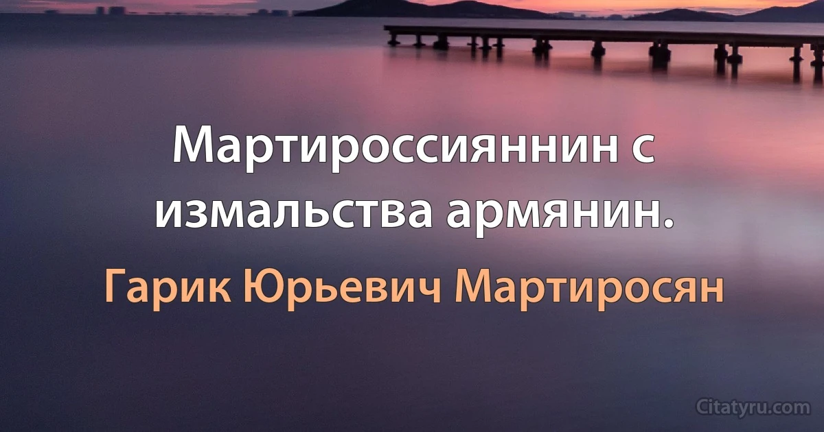 Мартироссияннин с измальства армянин. (Гарик Юрьевич Мартиросян)