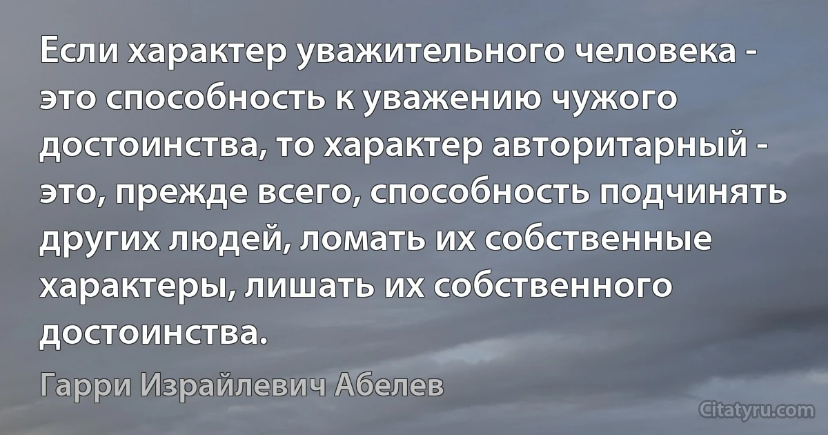 Если характер уважительного человека - это способность к уважению чужого достоинства, то характер авторитарный - это, прежде всего, способность подчинять других людей, ломать их собственные характеры, лишать их собственного достоинства. (Гарри Израйлевич Абелев)