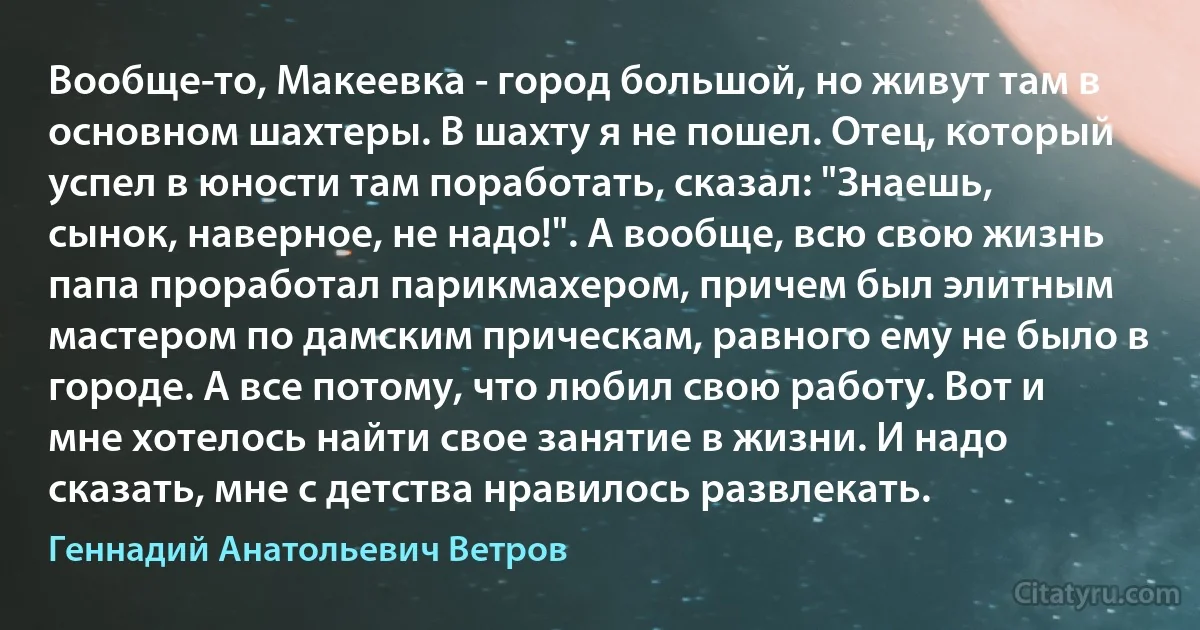 Вообще-то, Макеевка - город большой, но живут там в основном шахтеры. В шахту я не пошел. Отец, который успел в юности там поработать, сказал: "Знаешь, сынок, наверное, не надо!". А вообще, всю свою жизнь папа проработал парикмахером, причем был элитным мастером по дамским прическам, равного ему не было в городе. А все потому, что любил свою работу. Вот и мне хотелось найти свое занятие в жизни. И надо сказать, мне с детства нравилось развлекать. (Геннадий Анатольевич Ветров)