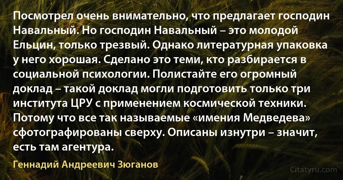 Посмотрел очень внимательно, что предлагает господин Навальный. Но господин Навальный – это молодой Ельцин, только трезвый. Однако литературная упаковка у него хорошая. Сделано это теми, кто разбирается в социальной психологии. Полистайте его огромный доклад – такой доклад могли подготовить только три института ЦРУ с применением космической техники. Потому что все так называемые «имения Медведева» сфотографированы сверху. Описаны изнутри – значит, есть там агентура. (Геннадий Андреевич Зюганов)