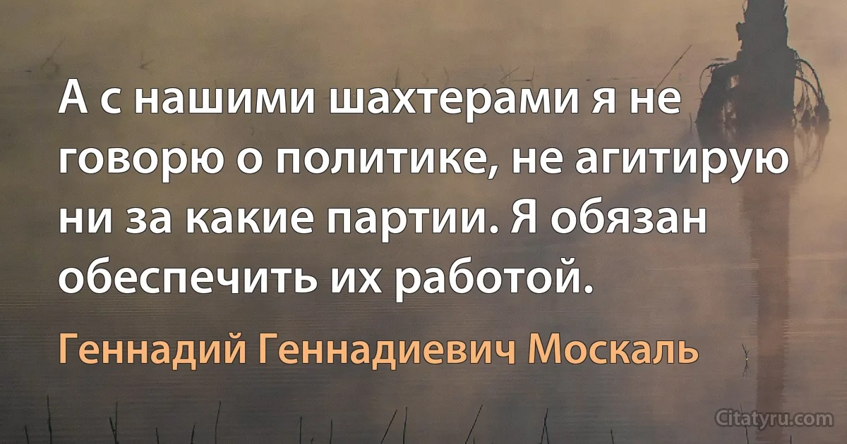 А с нашими шахтерами я не говорю о политике, не агитирую ни за какие партии. Я обязан обеспечить их работой. (Геннадий Геннадиевич Москаль)