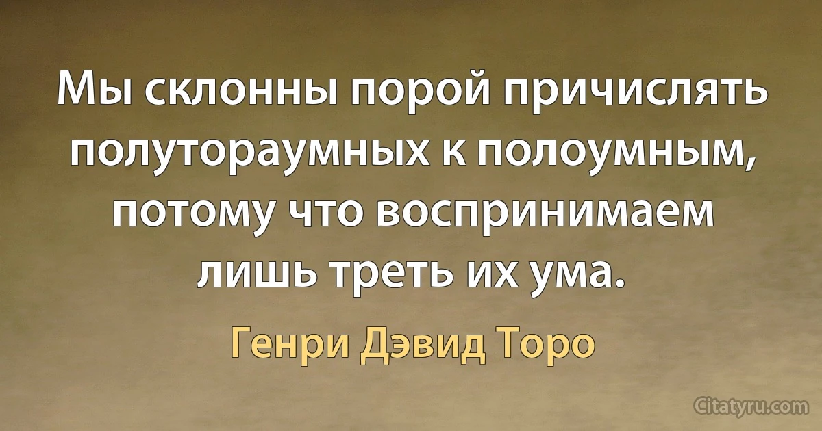 Мы склонны порой причислять полутораумных к полоумным, потому что воспринимаем лишь треть их ума. (Генри Дэвид Торо)