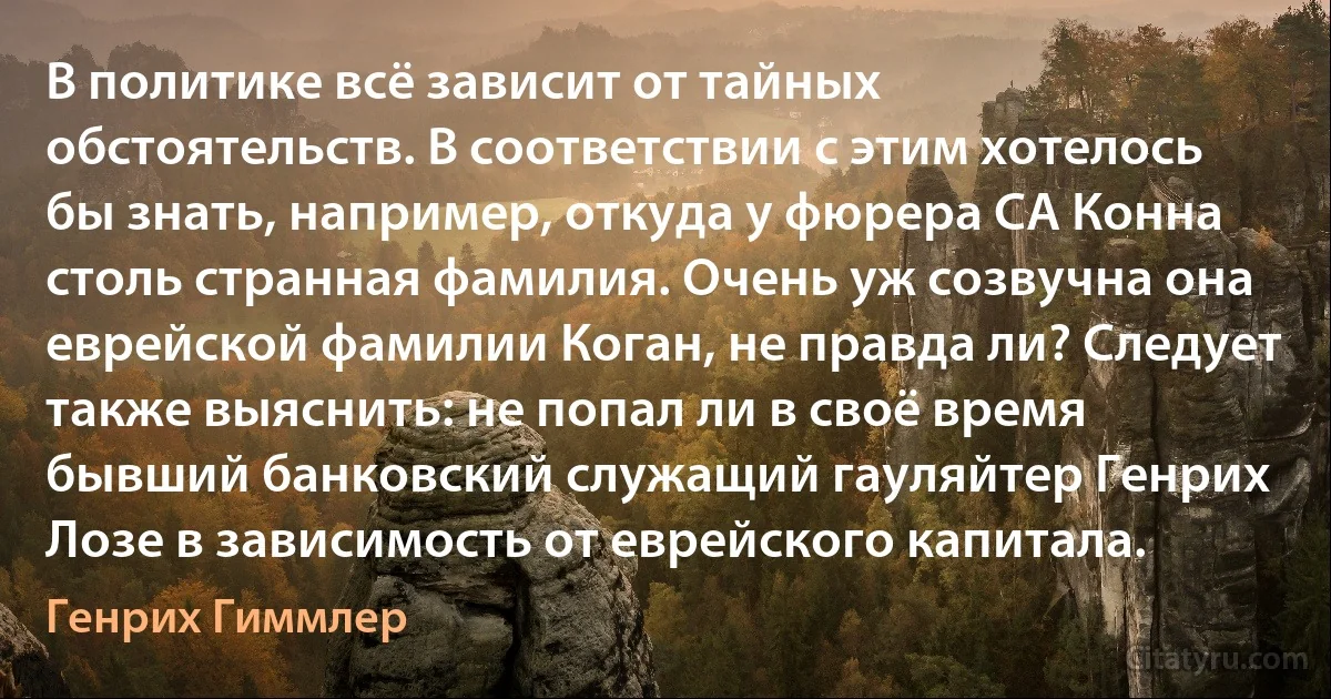 В политике всё зависит от тайных обстоятельств. В соответствии с этим хотелось бы знать, например, откуда у фюрера СА Конна столь странная фамилия. Очень уж созвучна она еврейской фамилии Коган, не правда ли? Следует также выяснить: не попал ли в своё время бывший банковский служащий гауляйтер Генрих Лозе в зависимость от еврейского капитала. (Генрих Гиммлер)