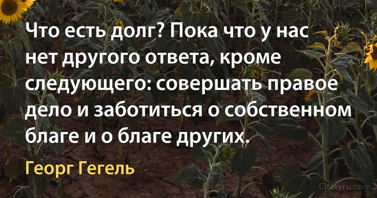 Что есть долг? Пока что у нас нет другого ответа, кроме следующего: совершать правое дело и заботиться о собственном благе и о благе других. (Георг Гегель)