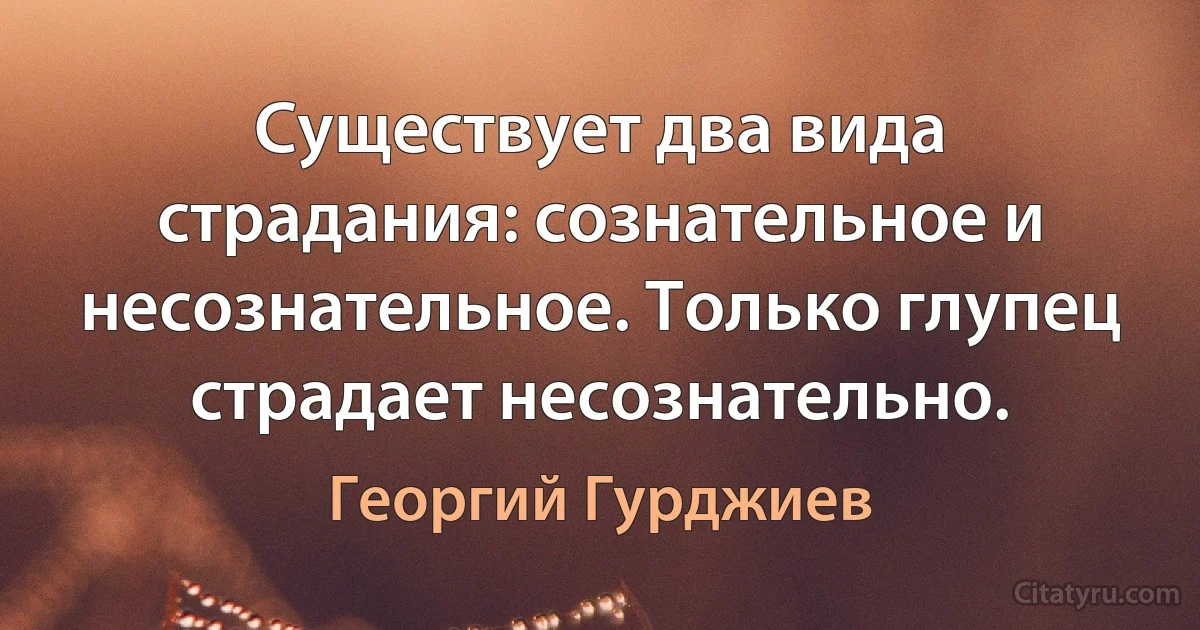 Существует два вида страдания: сознательное и несознательное. Только глупец страдает несознательно. (Георгий Гурджиев)