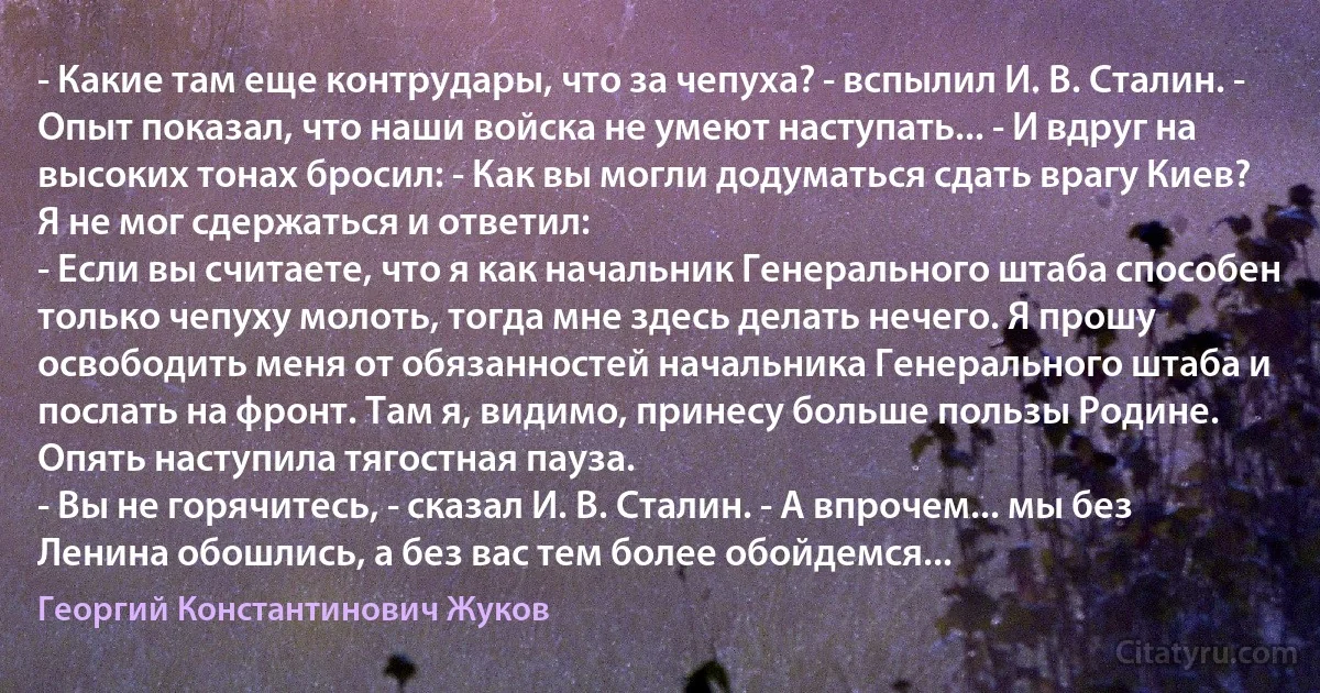 - Какие там еще контрудары, что за чепуха? - вспылил И. В. Сталин. - Опыт показал, что наши войска не умеют наступать... - И вдруг на высоких тонах бросил: - Как вы могли додуматься сдать врагу Киев?
Я не мог сдержаться и ответил:
- Если вы считаете, что я как начальник Генерального штаба способен только чепуху молоть, тогда мне здесь делать нечего. Я прошу освободить меня от обязанностей начальника Генерального штаба и послать на фронт. Там я, видимо, принесу больше пользы Родине.
Опять наступила тягостная пауза.
- Вы не горячитесь, - сказал И. В. Сталин. - А впрочем... мы без Ленина обошлись, а без вас тем более обойдемся... (Георгий Константинович Жуков)