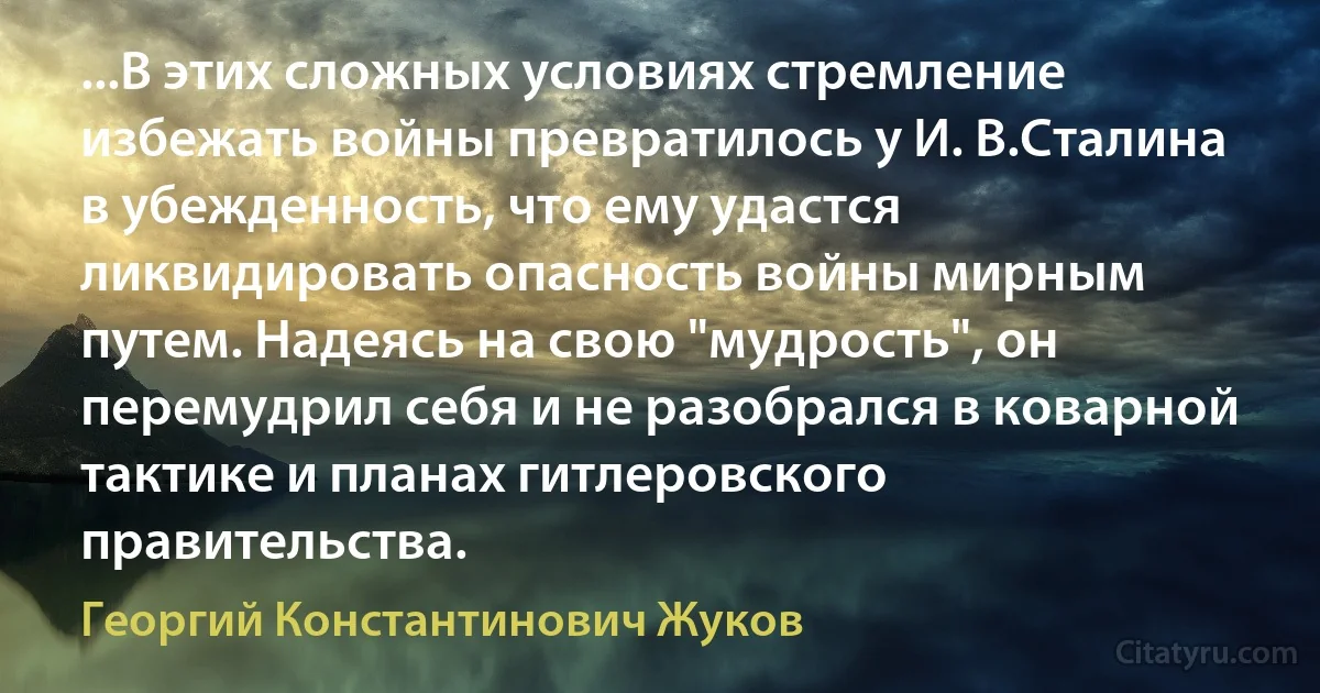 ...В этих сложных условиях стремление избежать войны превратилось у И. В.Сталина в убежденность, что ему удастся ликвидировать опасность войны мирным путем. Надеясь на свою "мудрость", он перемудрил себя и не разобрался в коварной тактике и планах гитлеровского правительства. (Георгий Константинович Жуков)