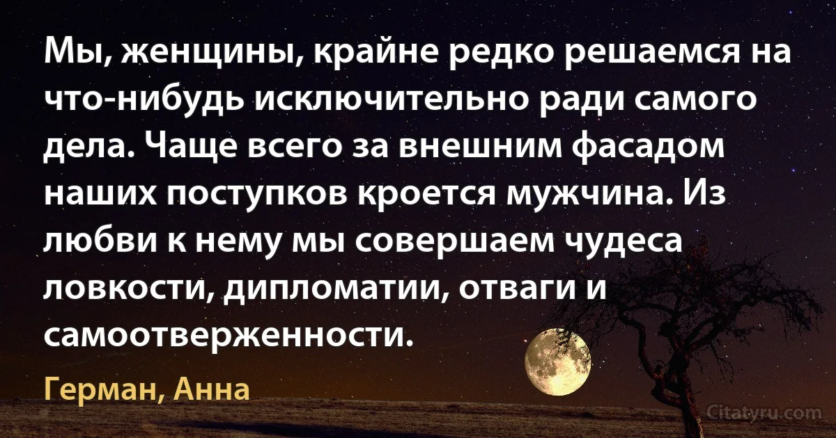 Мы, женщины, крайне редко решаемся на что-нибудь исключительно ради самого дела. Чаще всего за внешним фасадом наших поступков кроется мужчина. Из любви к нему мы совершаем чудеса ловкости, дипломатии, отваги и самоотверженности. (Герман, Анна)