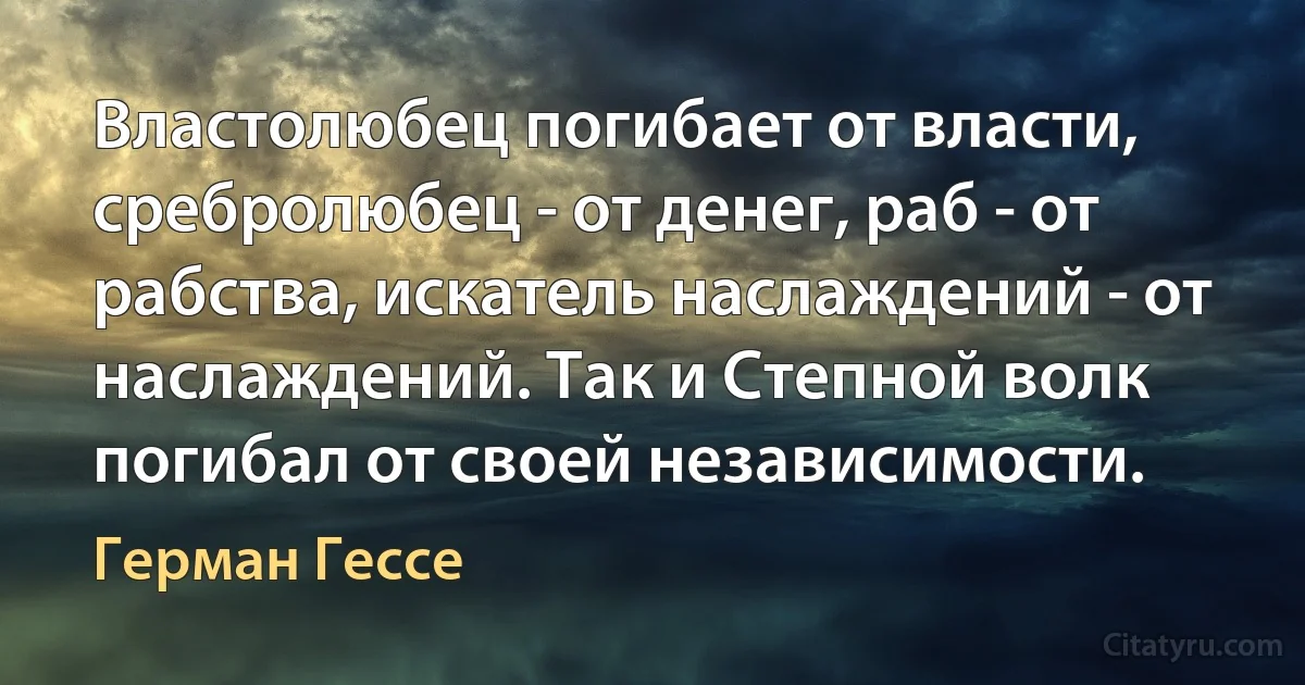 Властолюбец погибает от власти, сребролюбец - от денег, раб - от рабства, искатель наслаждений - от наслаждений. Так и Степной волк погибал от своей независимости. (Герман Гессе)