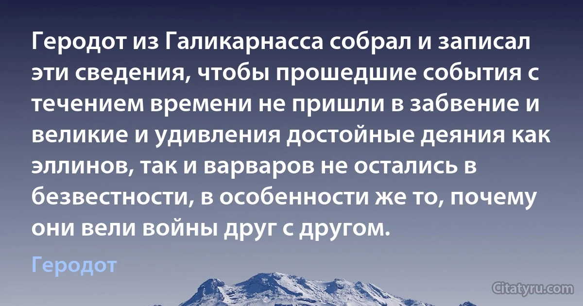 Геродот из Галикарнасса собрал и записал эти сведения, чтобы прошедшие события с течением времени не пришли в забвение и великие и удивления достойные деяния как эллинов, так и варваров не остались в безвестности, в особенности же то, почему они вели войны друг с другом. (Геродот)