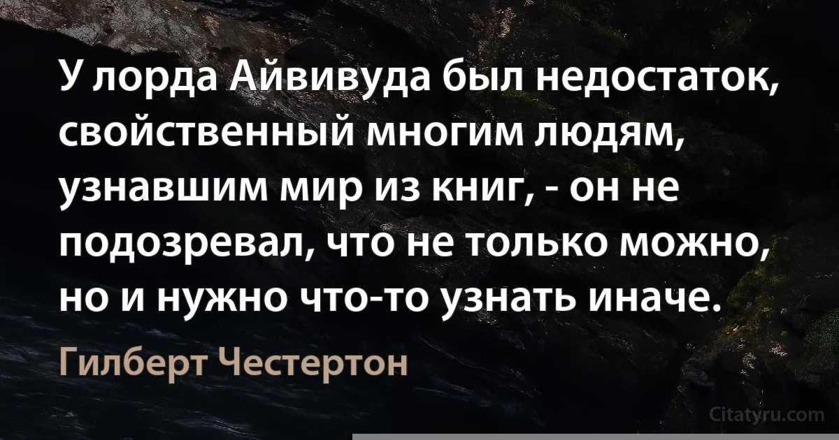 У лорда Айвивуда был недостаток, свойственный многим людям, узнавшим мир из книг, - он не подозревал, что не только можно, но и нужно что-то узнать иначе. (Гилберт Честертон)