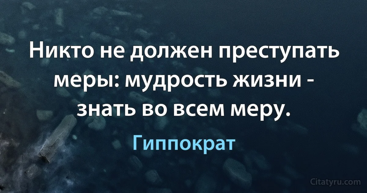 Никто не должен преступать меры: мудрость жизни - знать во всем меру. (Гиппократ)