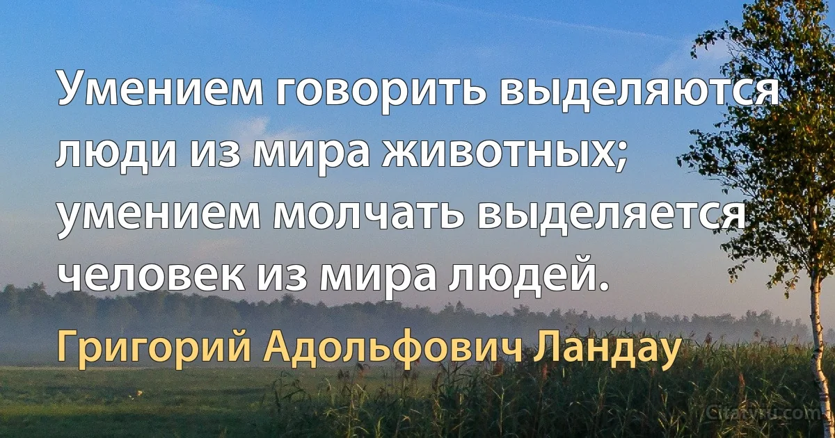 Умением говорить выделяются люди из мира животных; умением молчать выделяется человек из мира людей. (Григорий Адольфович Ландау)