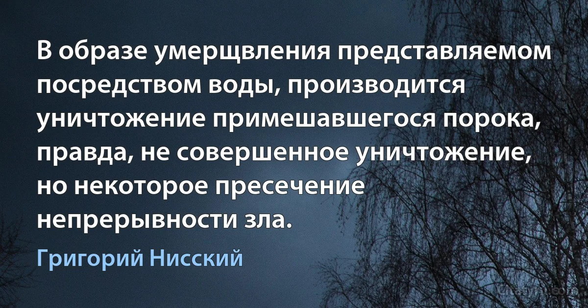 В образе умерщвления представляемом посредством воды, производится уничтожение примешавшегося порока, правда, не совершенное уничтожение, но некоторое пресечение непрерывности зла. (Григорий Нисский)