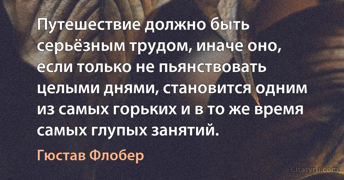 Путешествие должно быть серьёзным трудом, иначе оно, если только не пьянствовать целыми днями, становится одним из самых горьких и в то же время самых глупых занятий. (Гюстав Флобер)