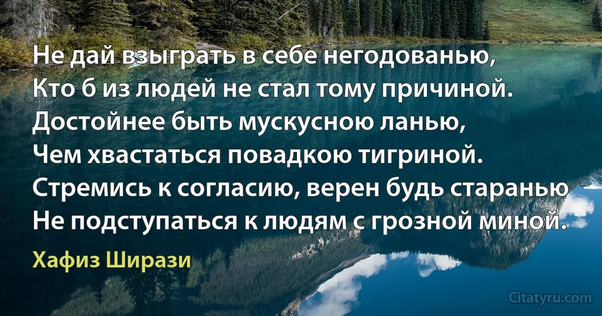 Не дай взыграть в себе негодованью,
Кто б из людей не стал тому причиной.
Достойнее быть мускусною ланью,
Чем хвастаться повадкою тигриной.
Стремись к согласию, верен будь старанью
Не подступаться к людям с грозной миной. (Хафиз Ширази)