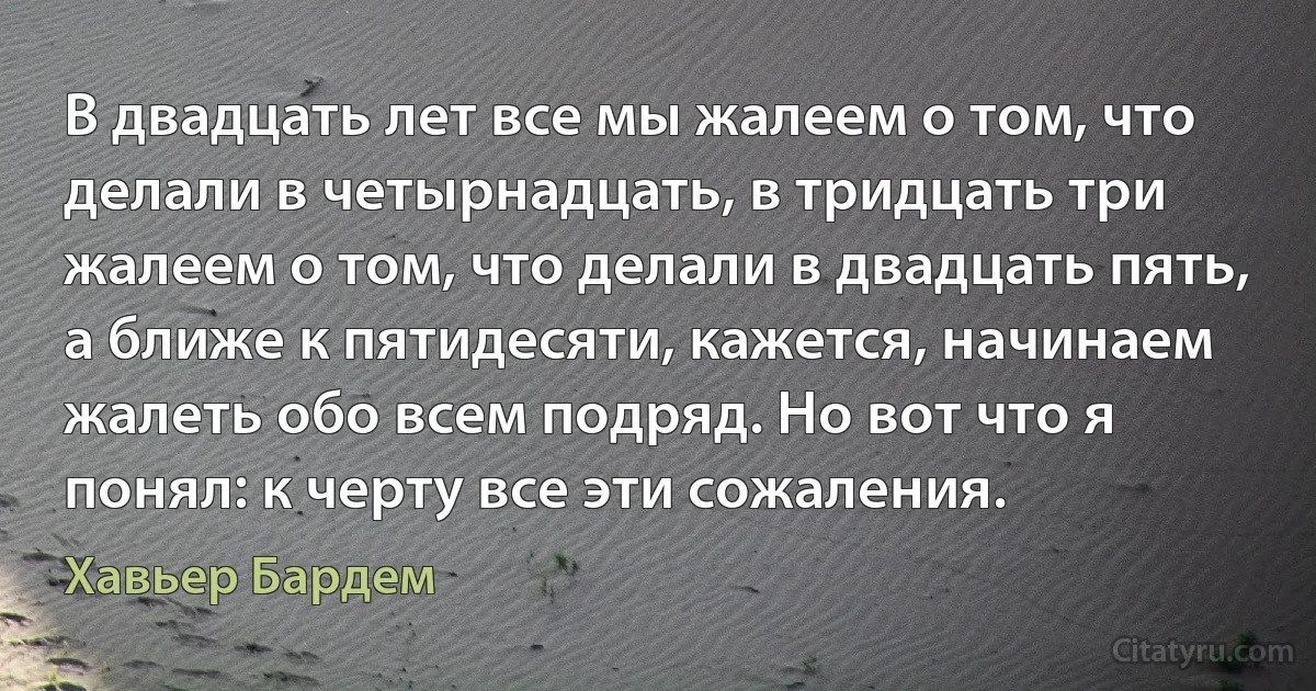 В двадцать лет все мы жалеем о том, что делали в четырнадцать, в тридцать три жалеем о том, что делали в двадцать пять, а ближе к пятидесяти, кажется, начинаем жалеть обо всем подряд. Но вот что я понял: к черту все эти сожаления. (Хавьер Бардем)