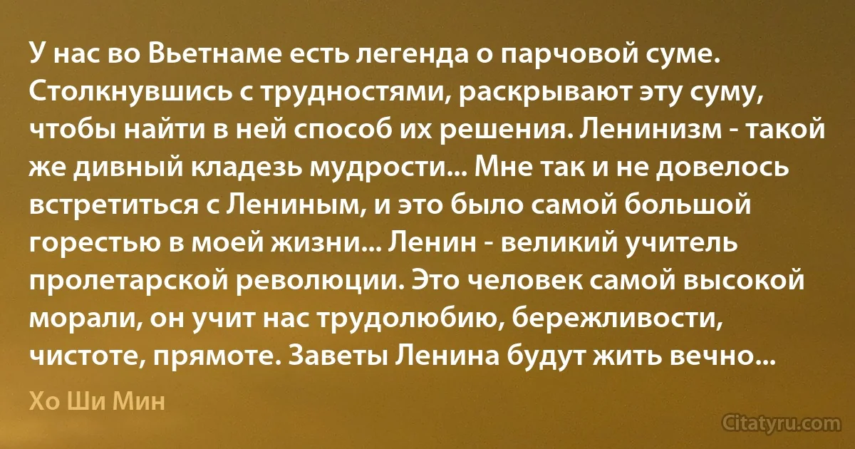 У нас во Вьетнаме есть легенда о парчовой суме. Столкнувшись с трудностями, раскрывают эту суму, чтобы найти в ней способ их решения. Ленинизм - такой же дивный кладезь мудрости... Мне так и не довелось встретиться с Лениным, и это было самой большой горестью в моей жизни... Ленин - великий учитель пролетарской революции. Это человек самой высокой морали, он учит нас трудолюбию, бережливости, чистоте, прямоте. Заветы Ленина будут жить вечно... (Хо Ши Мин)