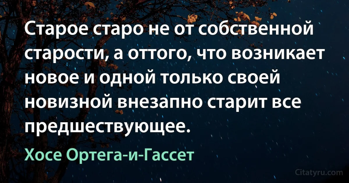 Старое старо не от собственной старости, а оттого, что возникает новое и одной только своей новизной внезапно старит все предшествующее. (Хосе Ортега-и-Гассет)