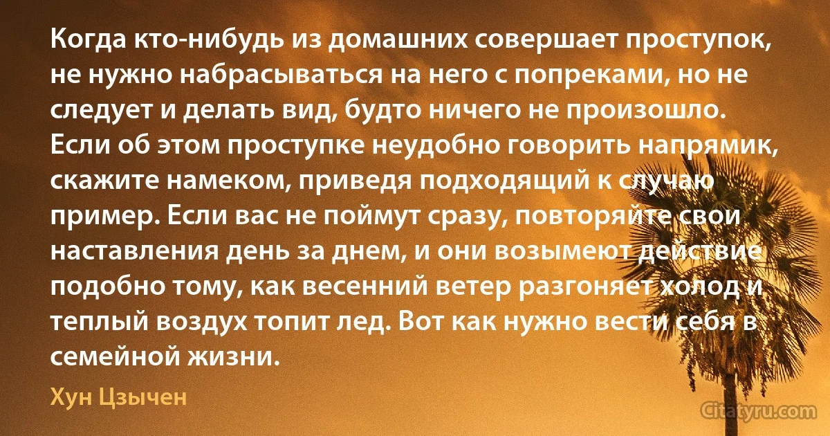 Когда кто-нибудь из домашних совершает проступок, не нужно набрасываться на него с попреками, но не следует и делать вид, будто ничего не произошло. Если об этом проступке неудобно говорить напрямик, скажите намеком, приведя подходящий к случаю пример. Если вас не поймут сразу, повторяйте свои наставления день за днем, и они возымеют действие подобно тому, как весенний ветер разгоняет холод и теплый воздух топит лед. Вот как нужно вести себя в семейной жизни. (Хун Цзычен)