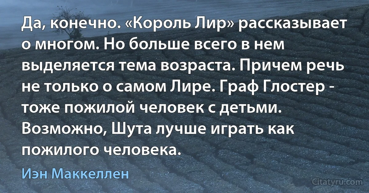 Да, конечно. «Король Лир» рассказывает о многом. Но больше всего в нем выделяется тема возраста. Причем речь не только о самом Лире. Граф Глостер - тоже пожилой человек с детьми. Возможно, Шута лучше играть как пожилого человека. (Иэн Маккеллен)