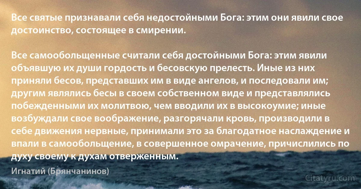 Все святые признавали себя недостойными Бога: этим они явили свое достоинство, состоящее в смирении.

Все самообольщенные считали себя достойными Бога: этим явили объявшую их души гордость и бесовскую прелесть. Иные из них приняли бесов, представших им в виде ангелов, и последовали им; другим являлись бесы в своем собственном виде и представлялись побежденными их молитвою, чем вводили их в высокоумие; иные возбуждали свое воображение, разгорячали кровь, производили в себе движения нервные, принимали это за благодатное наслаждение и впали в самообольщение, в совершенное омрачение, причислились по духу своему к духам отверженным. (Игнатий (Брянчанинов))