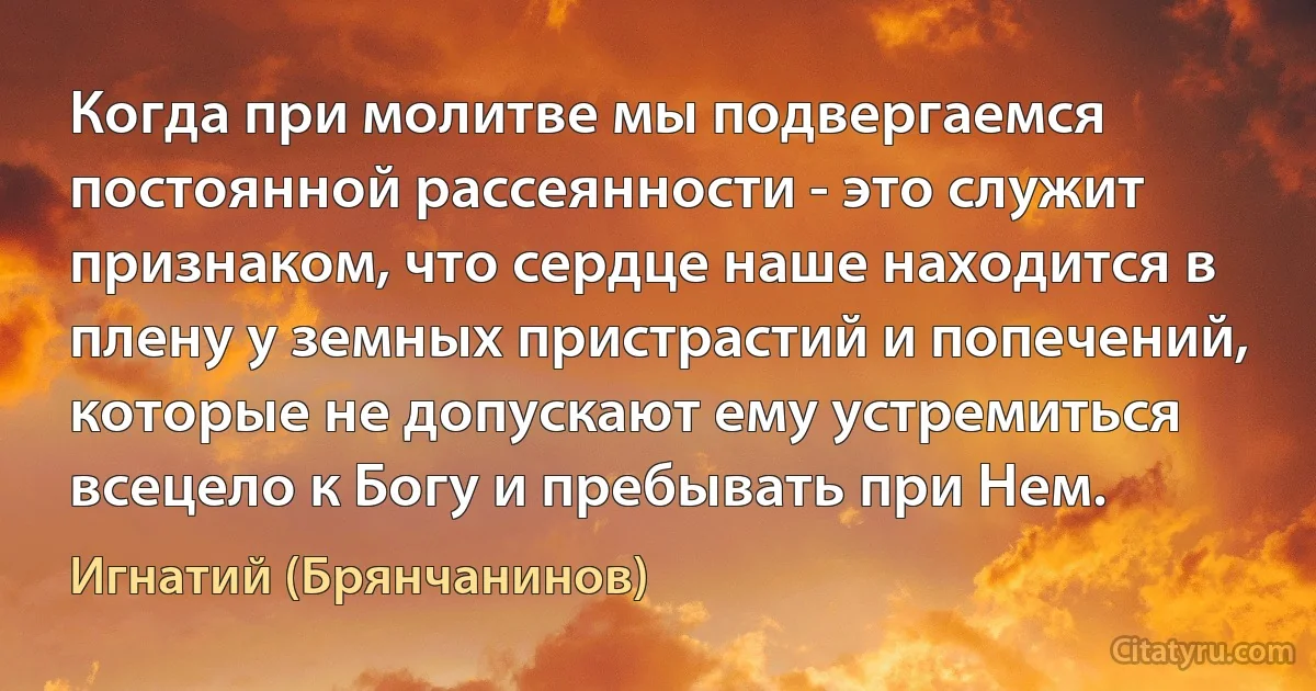 Когда при молитве мы подвергаемся постоянной рассеянности - это служит признаком, что сердце наше находится в плену у земных пристрастий и попечений, которые не допускают ему устремиться всецело к Богу и пребывать при Нем. (Игнатий (Брянчанинов))