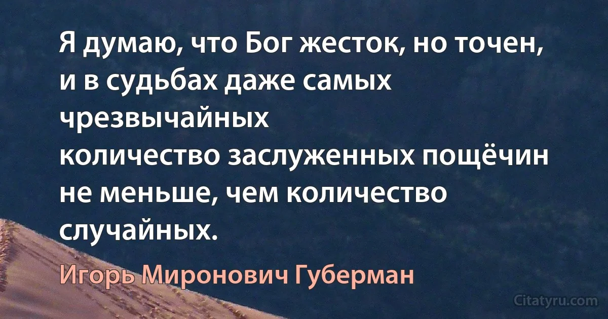 Я думаю, что Бог жесток, но точен,
и в судьбах даже самых чрезвычайных
количество заслуженных пощёчин
не меньше, чем количество случайных. (Игорь Миронович Губерман)