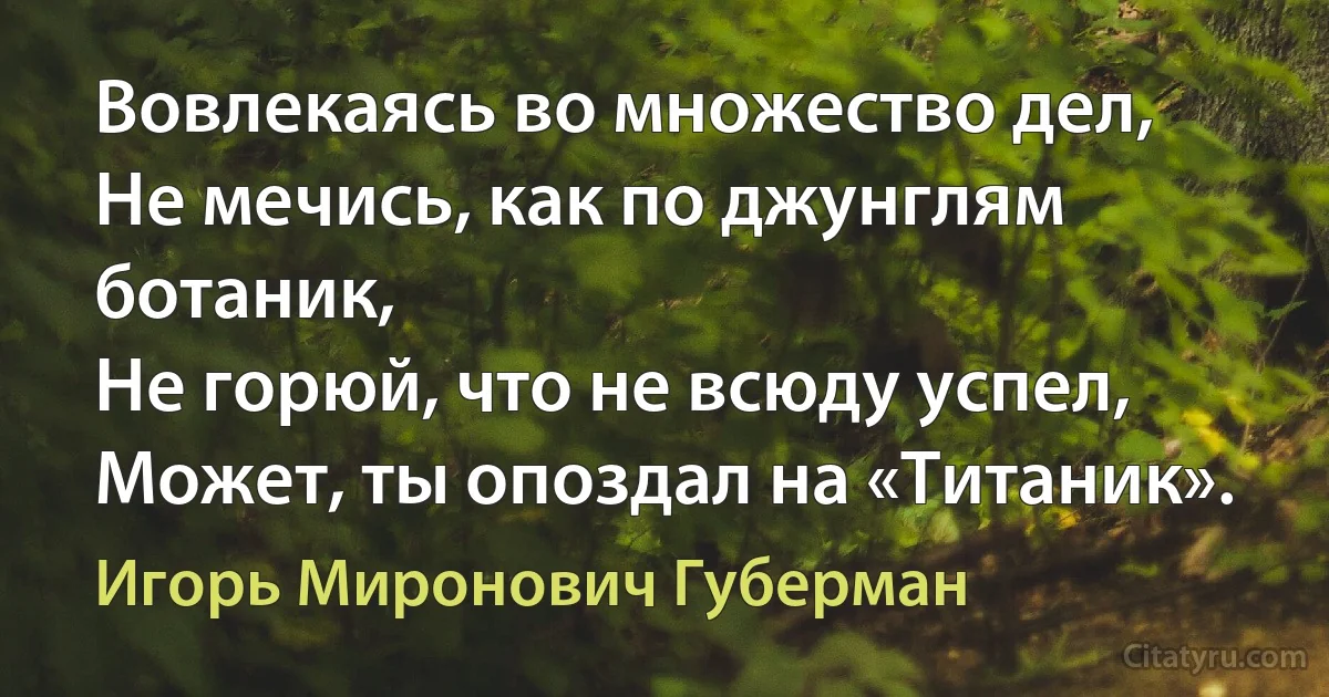 Вовлекаясь во множество дел,
Не мечись, как по джунглям ботаник,
Не горюй, что не всюду успел,
Может, ты опоздал на «Титаник». (Игорь Миронович Губерман)